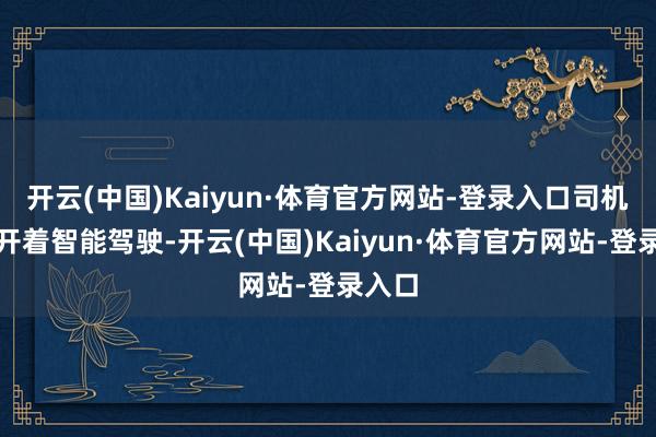 开云(中国)Kaiyun·体育官方网站-登录入口司机全程开着智能驾驶-开云(中国)Kaiyun·体育官方网站-登录入口