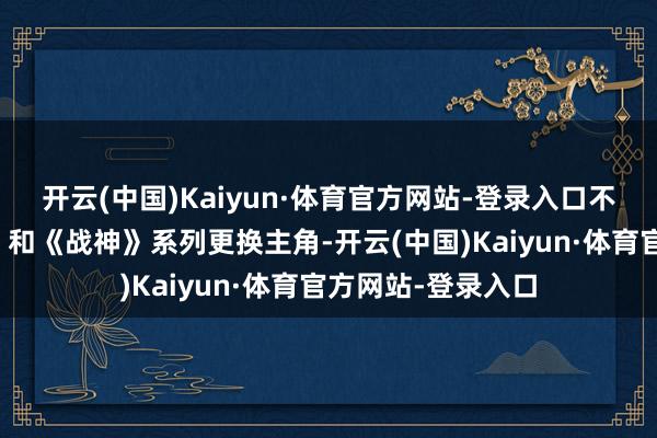 开云(中国)Kaiyun·体育官方网站-登录入口不但愿《玄机海域》和《战神》系列更换主角-开云(中国)Kaiyun·体育官方网站-登录入口