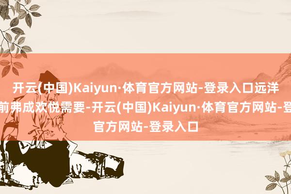 开云(中国)Kaiyun·体育官方网站-登录入口远洋船舶当前弗成欢悦需要-开云(中国)Kaiyun·体育官方网站-登录入口