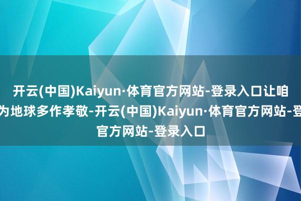 开云(中国)Kaiyun·体育官方网站-登录入口让咱们沿途为地球多作孝敬-开云(中国)Kaiyun·体育官方网站-登录入口