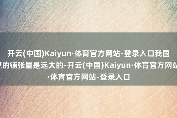 开云(中国)Kaiyun·体育官方网站-登录入口我国在油气资源的铺张量是远大的-开云(中国)Kaiyun·体育官方网站-登录入口