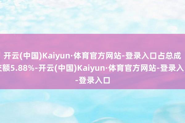 开云(中国)Kaiyun·体育官方网站-登录入口占总成交额5.88%-开云(中国)Kaiyun·体育官方网站-登录入口
