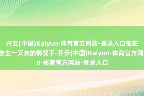 开云(中国)Kaiyun·体育官方网站-登录入口他在瞒着家东说念主一又友的情况下-开云(中国)Kaiyun·体育官方网站-登录入口