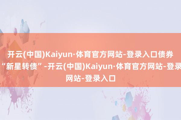 开云(中国)Kaiyun·体育官方网站-登录入口债券简称“新星转债”-开云(中国)Kaiyun·体育官方网站-登录入口