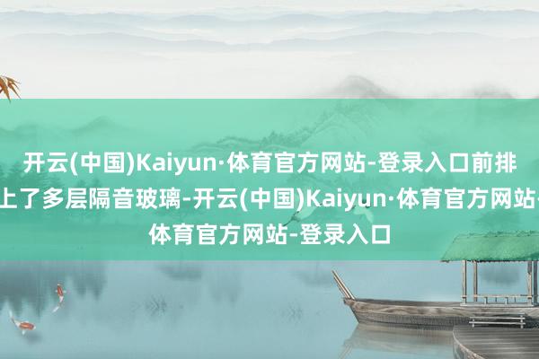 开云(中国)Kaiyun·体育官方网站-登录入口前排侧窗还用上了多层隔音玻璃-开云(中国)Kaiyun·体育官方网站-登录入口