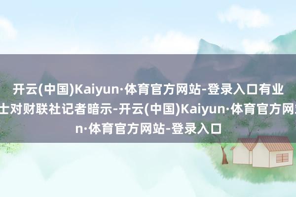 开云(中国)Kaiyun·体育官方网站-登录入口有业内东说念主士对财联社记者暗示-开云(中国)Kaiyun·体育官方网站-登录入口