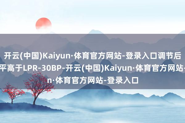 开云(中国)Kaiyun·体育官方网站-登录入口调节后如利率水平高于LPR-30BP-开云(中国)Kaiyun·体育官方网站-登录入口