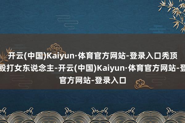 开云(中国)Kaiyun·体育官方网站-登录入口秃顶男狠狠殴打女东说念主-开云(中国)Kaiyun·体育官方网站-登录入口