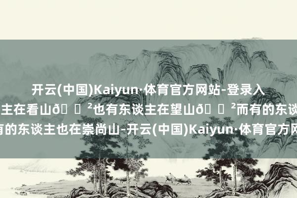 开云(中国)Kaiyun·体育官方网站-登录入口那处齐不错🌲总有东谈主在看山🌲也有东谈主在望山🌲而有的东谈主也在崇尚山-开云(中国)Kaiyun·体育官方网站-登录入口