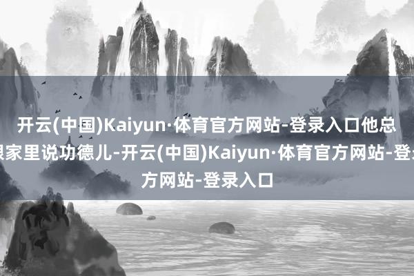 开云(中国)Kaiyun·体育官方网站-登录入口他总是只跟家里说功德儿-开云(中国)Kaiyun·体育官方网站-登录入口