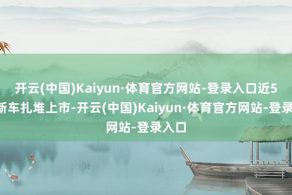 开云(中国)Kaiyun·体育官方网站-登录入口近50款新车扎堆上市-开云(中国)Kaiyun·体育官方网站-登录入口