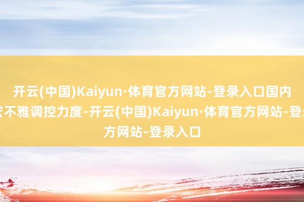 开云(中国)Kaiyun·体育官方网站-登录入口国内加大宏不雅调控力度-开云(中国)Kaiyun·体育官方网站-登录入口