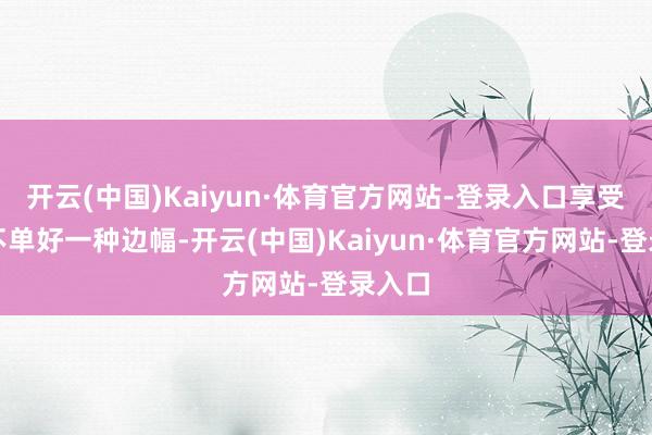 开云(中国)Kaiyun·体育官方网站-登录入口享受假期不单好一种边幅-开云(中国)Kaiyun·体育官方网站-登录入口