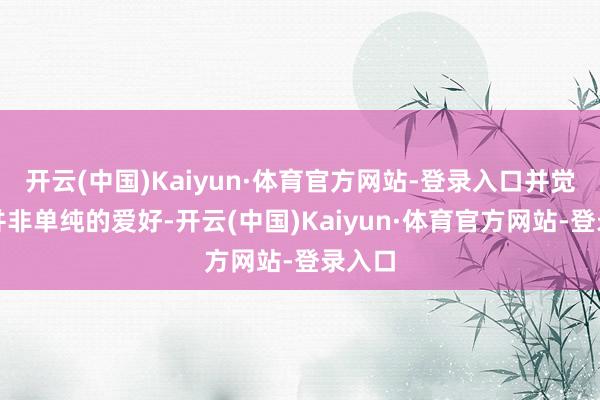 开云(中国)Kaiyun·体育官方网站-登录入口并觉得这并非单纯的爱好-开云(中国)Kaiyun·体育官方网站-登录入口
