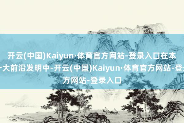 开云(中国)Kaiyun·体育官方网站-登录入口在本年的十大前沿发明中-开云(中国)Kaiyun·体育官方网站-登录入口