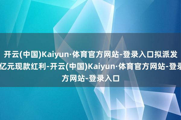 开云(中国)Kaiyun·体育官方网站-登录入口拟派发9.95亿元现款红利-开云(中国)Kaiyun·体育官方网站-登录入口