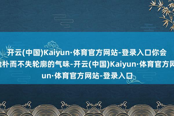 开云(中国)Kaiyun·体育官方网站-登录入口你会感受到一种检朴而不失轮廓的气味-开云(中国)Kaiyun·体育官方网站-登录入口