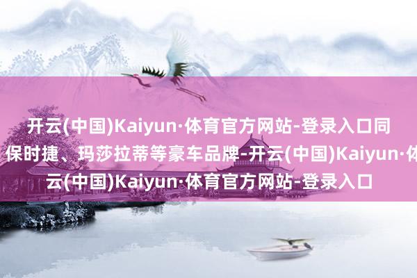 开云(中国)Kaiyun·体育官方网站-登录入口同期它还代理了法拉利、保时捷、玛莎拉蒂等豪车品牌-开云(中国)Kaiyun·体育官方网站-登录入口