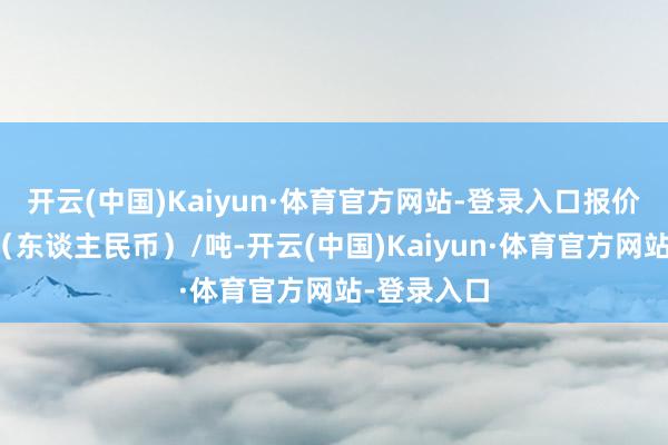 开云(中国)Kaiyun·体育官方网站-登录入口报价单元为元（东谈主民币）/吨-开云(中国)Kaiyun·体育官方网站-登录入口