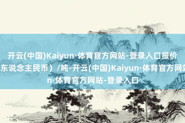 开云(中国)Kaiyun·体育官方网站-登录入口报价单元为元（东说念主民币）/吨-开云(中国)Kaiyun·体育官方网站-登录入口