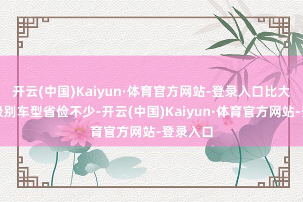 开云(中国)Kaiyun·体育官方网站-登录入口比大广泛同级别车型省俭不少-开云(中国)Kaiyun·体育官方网站-登录入口