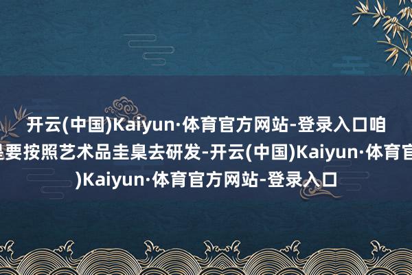 开云(中国)Kaiyun·体育官方网站-登录入口咱们独一的条款即是要按照艺术品圭臬去研发-开云(中国)Kaiyun·体育官方网站-登录入口