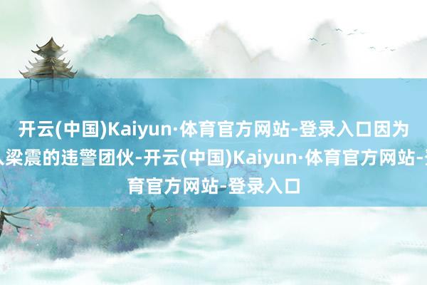 开云(中国)Kaiyun·体育官方网站-登录入口因为他要打入梁震的违警团伙-开云(中国)Kaiyun·体育官方网站-登录入口
