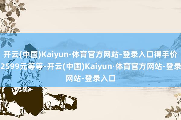 开云(中国)Kaiyun·体育官方网站-登录入口得手价只需2599元等等-开云(中国)Kaiyun·体育官方网站-登录入口
