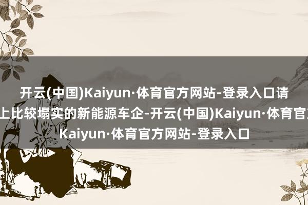 开云(中国)Kaiyun·体育官方网站-登录入口请选择那些在用料上比较塌实的新能源车企-开云(中国)Kaiyun·体育官方网站-登录入口
