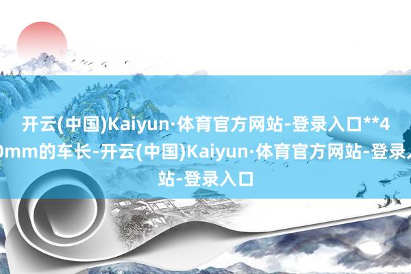 开云(中国)Kaiyun·体育官方网站-登录入口**4600mm的车长-开云(中国)Kaiyun·体育官方网站-登录入口