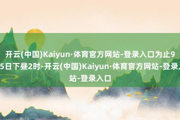 开云(中国)Kaiyun·体育官方网站-登录入口为止9月15日下昼2时-开云(中国)Kaiyun·体育官方网站-登录入口