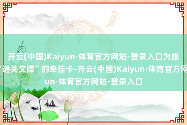 开云(中国)Kaiyun·体育官方网站-登录入口为旅客披发标记“通关文牒”的牵挂卡-开云(中国)Kaiyun·体育官方网站-登录入口