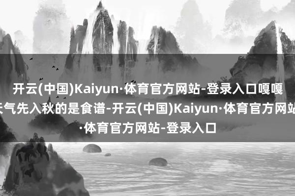 开云(中国)Kaiyun·体育官方网站-登录入口嘎嘎欣喜！比天气先入秋的是食谱-开云(中国)Kaiyun·体育官方网站-登录入口