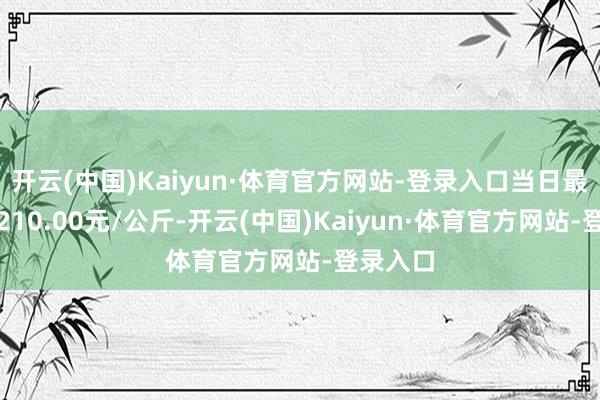 开云(中国)Kaiyun·体育官方网站-登录入口当日最高报价210.00元/公斤-开云(中国)Kaiyun·体育官方网站-登录入口