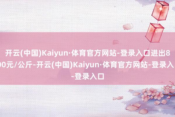 开云(中国)Kaiyun·体育官方网站-登录入口进出8.00元/公斤-开云(中国)Kaiyun·体育官方网站-登录入口