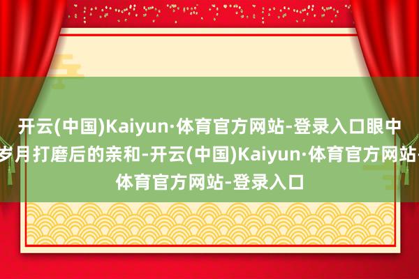 开云(中国)Kaiyun·体育官方网站-登录入口眼中多了几分岁月打磨后的亲和-开云(中国)Kaiyun·体育官方网站-登录入口