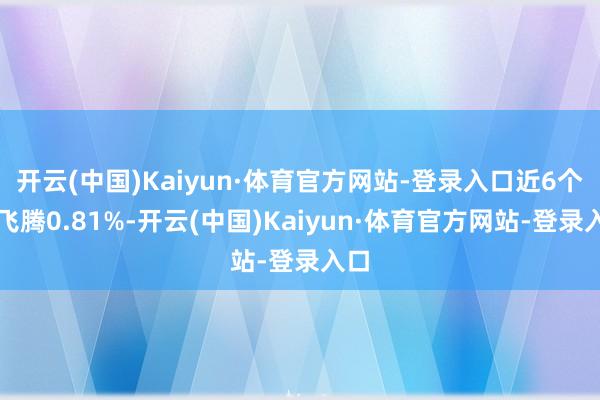 开云(中国)Kaiyun·体育官方网站-登录入口近6个月飞腾0.81%-开云(中国)Kaiyun·体育官方网站-登录入口