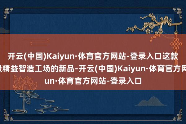 开云(中国)Kaiyun·体育官方网站-登录入口这款出身辞寰球级精益智造工场的新品-开云(中国)Kaiyun·体育官方网站-登录入口