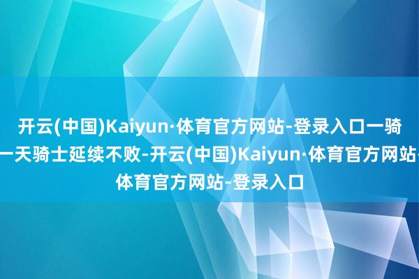 开云(中国)Kaiyun·体育官方网站-登录入口一骑绝尘的又一天骑士延续不败-开云(中国)Kaiyun·体育官方网站-登录入口