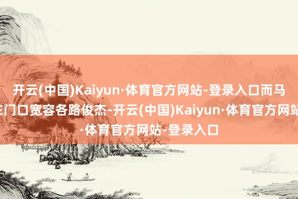 开云(中国)Kaiyun·体育官方网站-登录入口而马英才刚好在门口宽容各路俊杰-开云(中国)Kaiyun·体育官方网站-登录入口