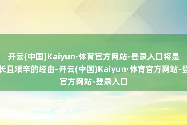 开云(中国)Kaiyun·体育官方网站-登录入口将是一段漫长且艰辛的经由-开云(中国)Kaiyun·体育官方网站-登录入口