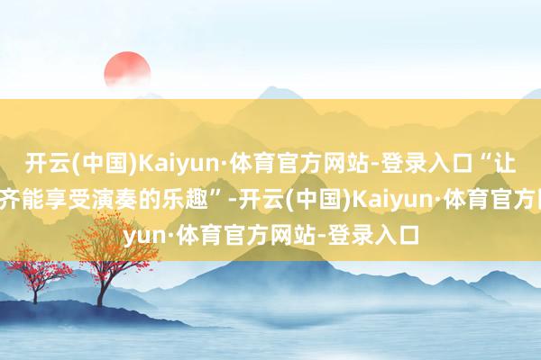 开云(中国)Kaiyun·体育官方网站-登录入口“让统共东说念主齐能享受演奏的乐趣”-开云(中国)Kaiyun·体育官方网站-登录入口