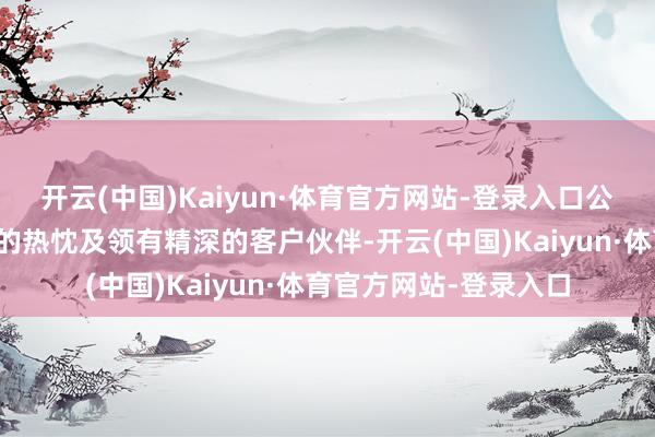 开云(中国)Kaiyun·体育官方网站-登录入口公司统统雇员追求转换的热忱及领有精深的客户伙伴-开云(中国)Kaiyun·体育官方网站-登录入口