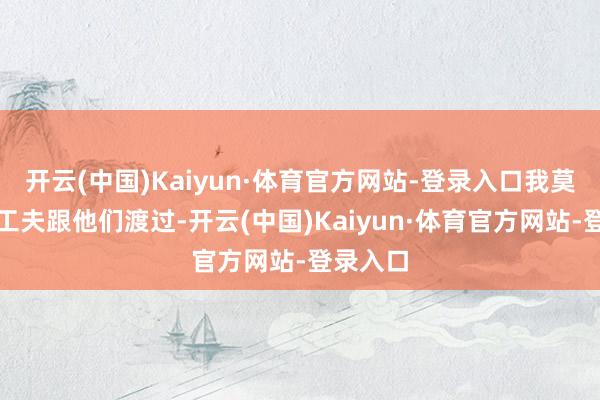 开云(中国)Kaiyun·体育官方网站-登录入口我莫得很长工夫跟他们渡过-开云(中国)Kaiyun·体育官方网站-登录入口