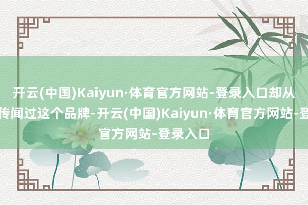开云(中国)Kaiyun·体育官方网站-登录入口却从来莫得传闻过这个品牌-开云(中国)Kaiyun·体育官方网站-登录入口