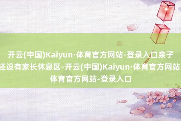 开云(中国)Kaiyun·体育官方网站-登录入口亲子室内乐土还设有家长休息区-开云(中国)Kaiyun·体育官方网站-登录入口