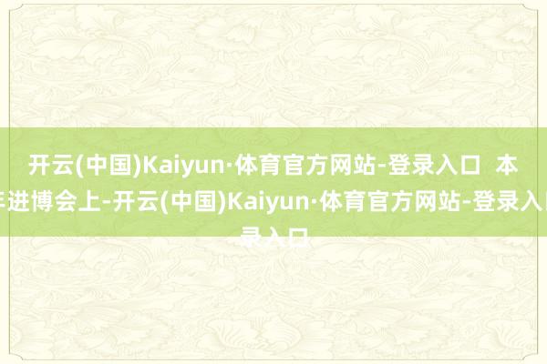 开云(中国)Kaiyun·体育官方网站-登录入口 本年进博会上-开云(中国)Kaiyun·体育官方网站-登录入口