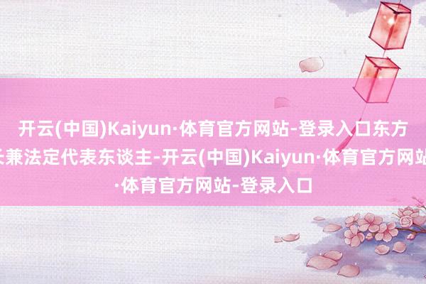 开云(中国)Kaiyun·体育官方网站-登录入口东方材料董事长兼法定代表东谈主-开云(中国)Kaiyun·体育官方网站-登录入口