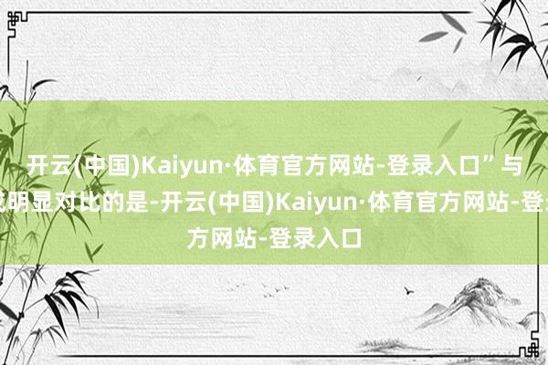 开云(中国)Kaiyun·体育官方网站-登录入口”与此变成明显对比的是-开云(中国)Kaiyun·体育官方网站-登录入口
