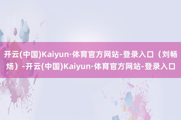 开云(中国)Kaiyun·体育官方网站-登录入口(刘畅炀)-开云(中国)Kaiyun·体育官方网站-登录入口